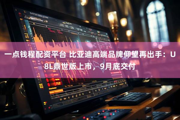 一点钱程配资平台 比亚迪高端品牌仰望再出手：U8L鼎世版上市，9月底交付