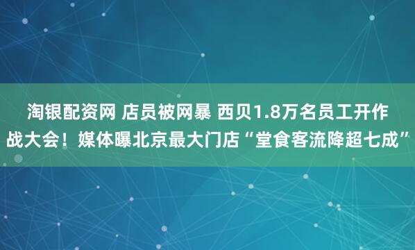 淘银配资网 店员被网暴 西贝1.8万名员工开作战大会！媒体曝北京最大门店“堂食客流降超七成”
