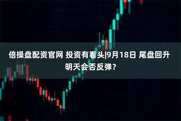 倍操盘配资官网 投资有看头|9月18日 尾盘回升 明天会否反弹?
