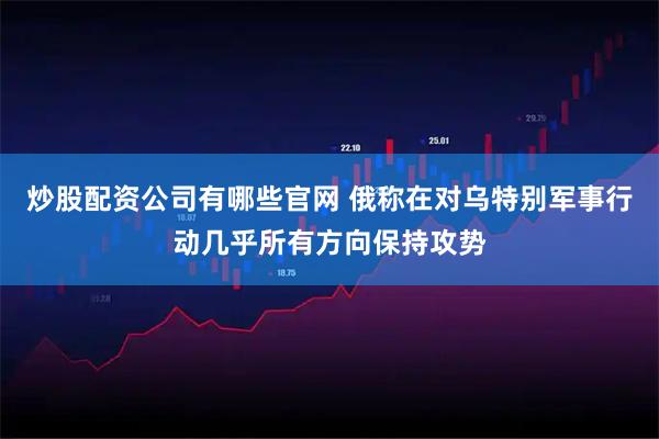 炒股配资公司有哪些官网 俄称在对乌特别军事行动几乎所有方向保持攻势