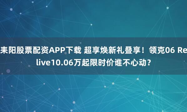耒阳股票配资APP下载 超享焕新礼叠享！领克06 Relive10.06万起限时价谁不心动？