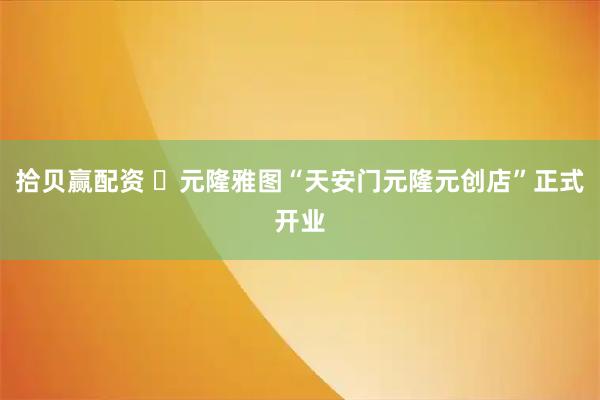 拾贝赢配资 ​元隆雅图“天安门元隆元创店”正式开业