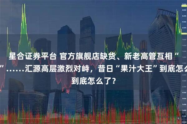 星合证券平台 官方旗舰店缺货、新老高管互相“指责”……汇源高层激烈对峙，昔日“果汁大王”到底怎么了？