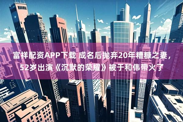 富祥配资APP下载 成名后抛弃20年糟糠之妻,52岁出演《沉默的荣耀》被于和伟带火了