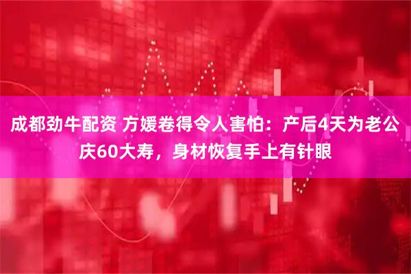 成都劲牛配资 方媛卷得令人害怕:产后4天为老公庆60大寿,身材恢复手上有针眼