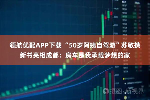 领航优配APP下载 “50岁阿姨自驾游”苏敏携新书亮相成都：房车是我承载梦想的家