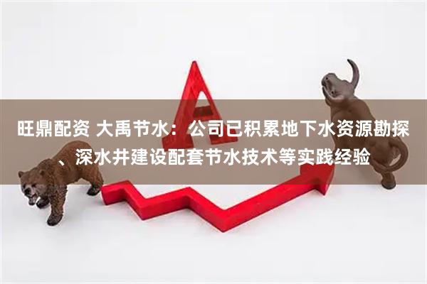旺鼎配资 大禹节水：公司已积累地下水资源勘探、深水井建设配套节水技术等实践经验