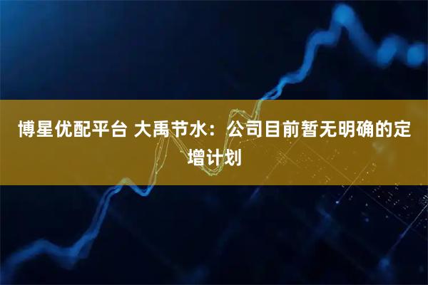博星优配平台 大禹节水：公司目前暂无明确的定增计划