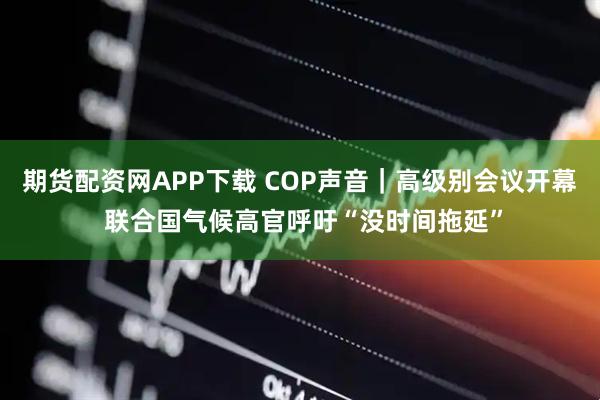 期货配资网APP下载 COP声音｜高级别会议开幕 联合国气候高官呼吁“没时间拖延”