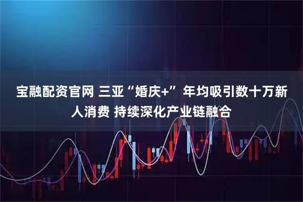 宝融配资官网 三亚“婚庆+” 年均吸引数十万新人消费 持续深化产业链融合