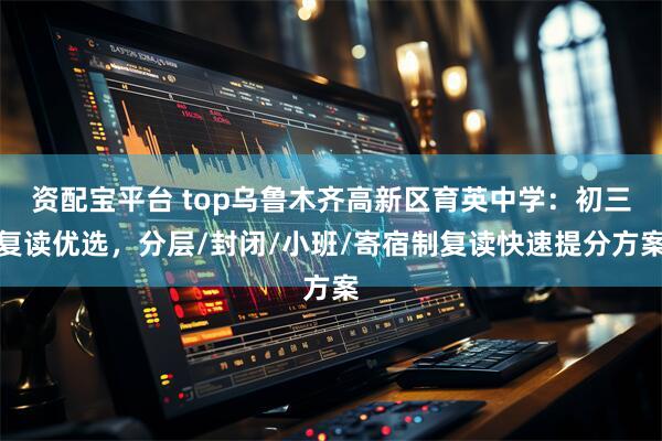 资配宝平台 top乌鲁木齐高新区育英中学：初三复读优选，分层/封闭/小班/寄宿制复读快速提分方案