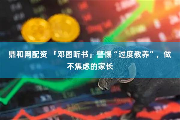 鼎和网配资 「邓图听书」警惕“过度教养”，做不焦虑的家长