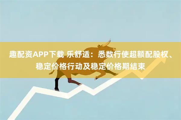 趣配资APP下载 乐舒适：悉数行使超额配股权、稳定价格行动及稳定价格期结束