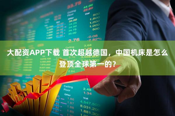 大配资APP下载 首次超越德国，中国机床是怎么登顶全球第一的？