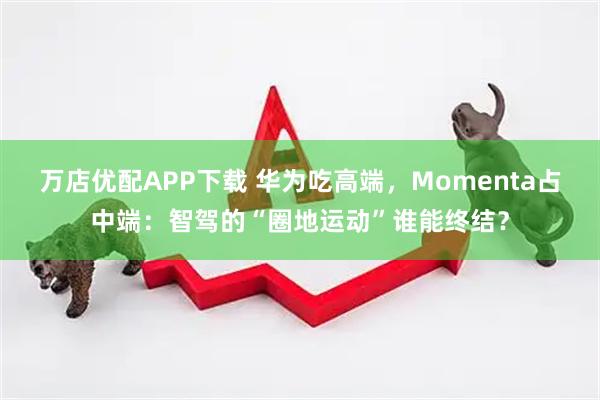 万店优配APP下载 华为吃高端，Momenta占中端：智驾的“圈地运动”谁能终结？
