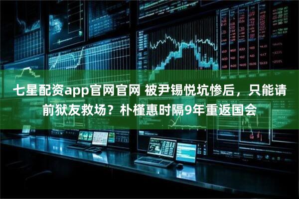 七星配资app官网官网 被尹锡悦坑惨后，只能请前狱友救场？朴槿惠时隔9年重返国会