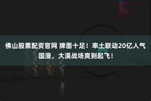佛山股票配资官网 牌面十足！率土联动20亿人气国漫，大漠战场爽到起飞！