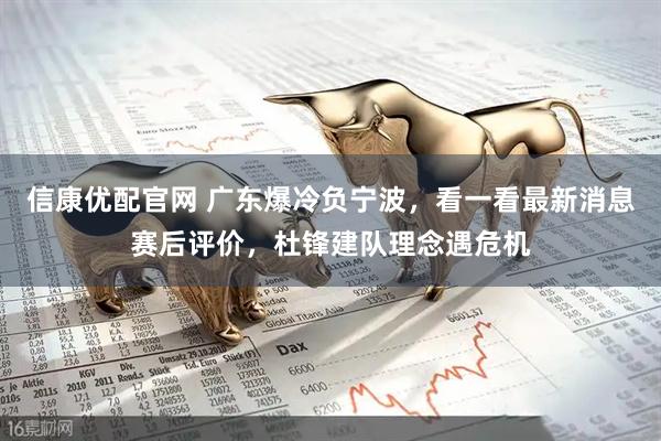 信康优配官网 广东爆冷负宁波，看一看最新消息赛后评价，杜锋建队理念遇危机