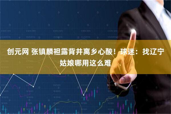 创元网 张镇麟袒露背井离乡心酸！球迷：找辽宁姑娘哪用这么难