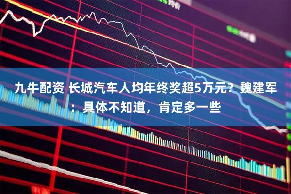 九牛配资 长城汽车人均年终奖超5万元？魏建军：具体不知道，肯定多一些