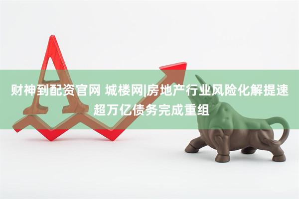 财神到配资官网 城楼网|房地产行业风险化解提速 超万亿债务完成重组