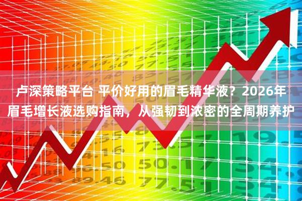 卢深策略平台 平价好用的眉毛精华液？2026年眉毛增长液选购指南，从强韧到浓密的全周期养护
