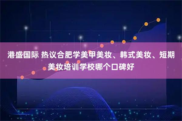 港盛国际 热议合肥学美甲美妆、韩式美妆、短期美妆培训学校哪个口碑好