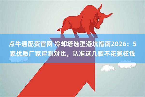 点牛通配资官网 冷却塔选型避坑指南2026：5家优质厂家评测对比，认准这几款不花冤枉钱