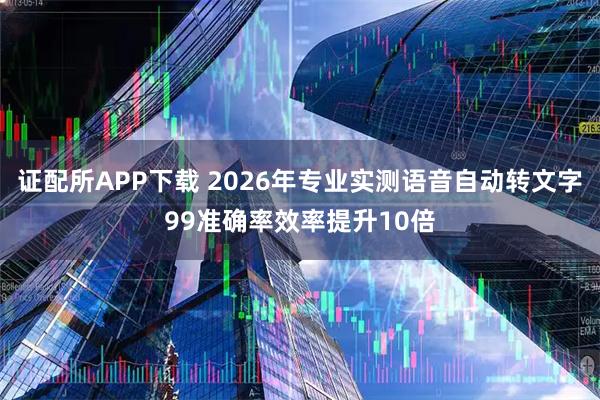 证配所APP下载 2026年专业实测语音自动转文字99准确率效率提升10倍